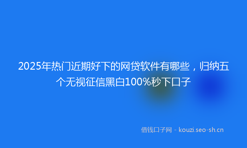 2025年热门近期好下的网贷软件有哪些，归纳五个无视征信黑白100%秒下口子