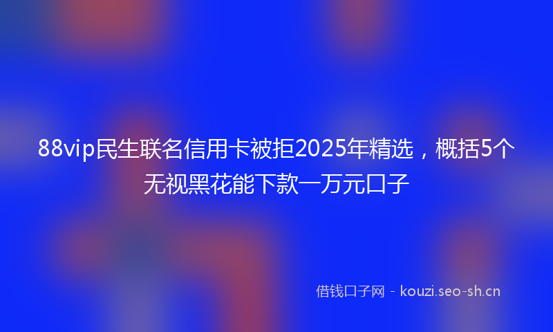 88vip民生联名信用卡被拒2025年精选,概括5个无视黑花能下款一万元口子