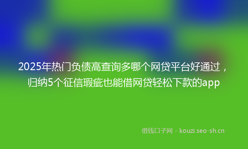 2025年热门负债高查询多哪个网贷平台好通过，归纳5个征信瑕疵也能借网贷轻松下款的app