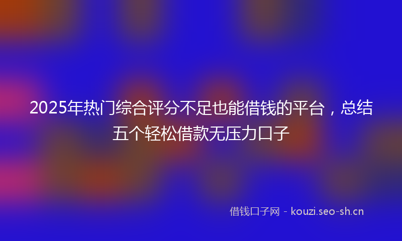 2025年热门综合评分不足也能借钱的平台，总结五个轻松借款无压力口子