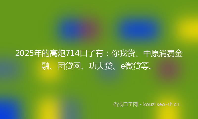2025年的高炮714口子有:你我贷、中原消费金融、团贷网、功夫贷、e微贷等。