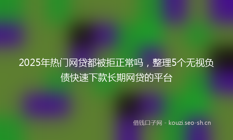 2025年热门网贷都被拒正常吗，整理5个无视负债快速下款长期网贷的平台