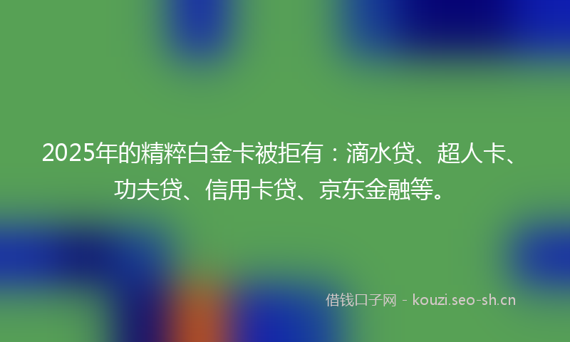 2025年的精粹白金卡被拒有：滴水贷、超人卡、功夫贷、信用卡贷、京东金融等。