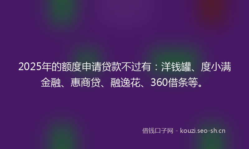 2025年的额度申请贷款不过有：洋钱罐、度小满金融、惠商贷、融逸花、360借条等。