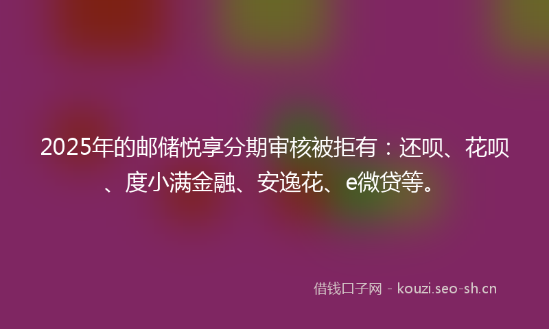 2025年的邮储悦享分期审核被拒有:还呗、花呗、度小满金融、安逸花、e微贷等。