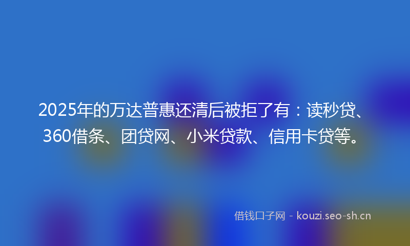 2025年的万达普惠还清后被拒了有:读秒贷、360借条、团贷网、小米贷款、信用卡贷等。