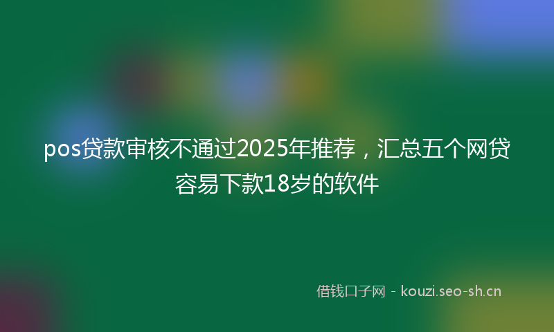 pos贷款审核不通过2025年推荐，汇总五个网贷容易下款18岁的软件