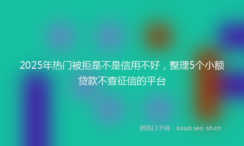 2025年热门被拒是不是信用不好，整理5个小额贷款不查征信的平台