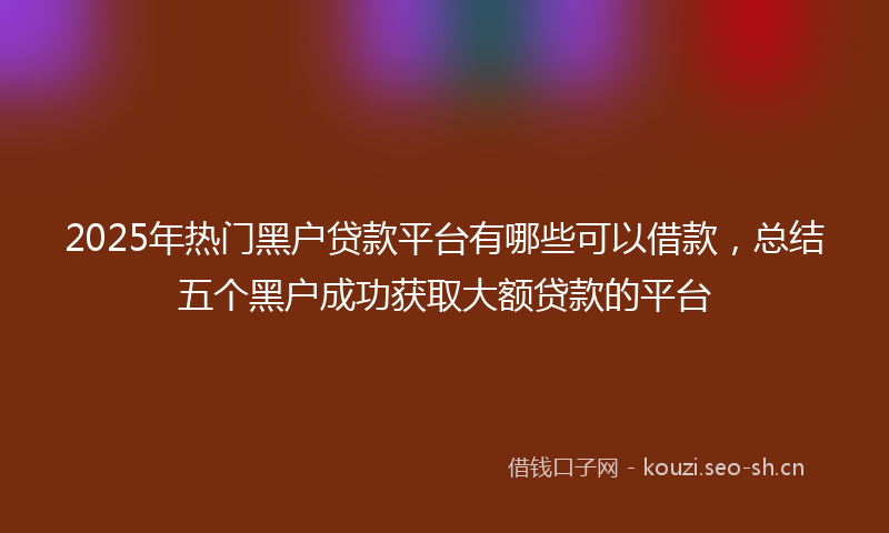 2025年热门黑户贷款平台有哪些可以借款，总结五个黑户成功获取大额贷款的平台