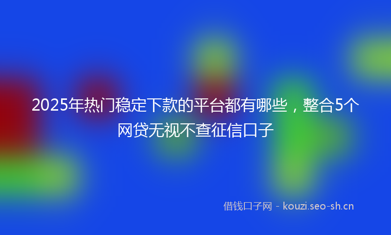 2025年热门稳定下款的平台都有哪些，整合5个网贷无视不查征信口子