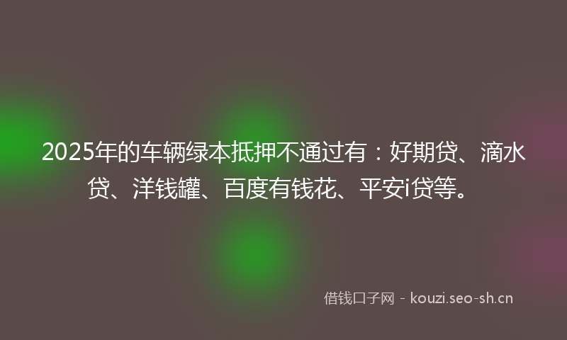 2025年的车辆绿本抵押不通过有：好期贷、滴水贷、洋钱罐、百度有钱花、平安i贷等。