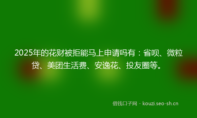 2025年的花财被拒能马上申请吗有：省呗、微粒贷、美团生活费、安逸花、投友圈等。