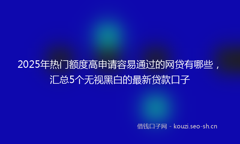 2025年热门额度高申请容易通过的网贷有哪些，汇总5个无视黑白的最新贷款口子