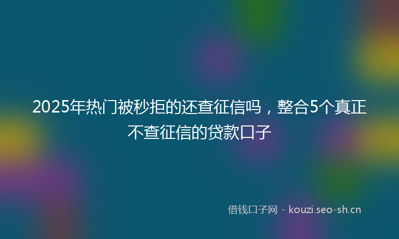 2025年热门被秒拒的还查征信吗，整合5个真正不查征信的贷款口子