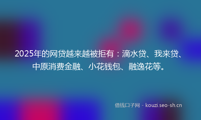 2025年的网贷越来越被拒有：滴水贷、我来贷、中原消费金融、小花钱包、融逸花等。