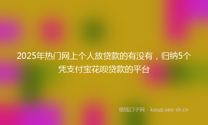2025年热门网上个人放贷款的有没有，归纳5个凭支付宝花呗贷款的平台
