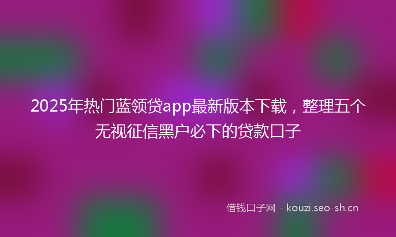 2025年热门蓝领贷app最新版本下载，整理五个无视征信黑户必下的贷款口子