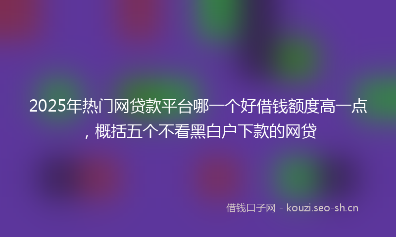 2025年热门网贷款平台哪一个好借钱额度高一点，概括五个不看黑白户下款的网贷