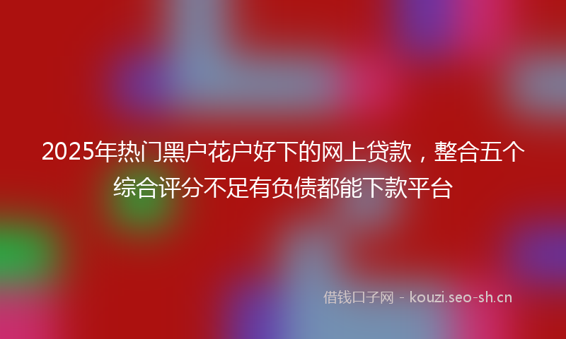 2025年热门黑户花户好下的网上贷款，整合五个综合评分不足有负债都能下款平台