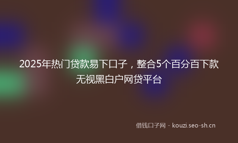 2025年热门贷款易下口子，整合5个百分百下款无视黑白户网贷平台