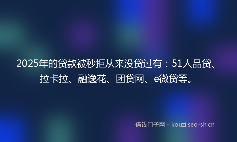 2025年的贷款被秒拒从来没贷过有：51人品贷、拉卡拉、融逸花、团贷网、e微贷等。