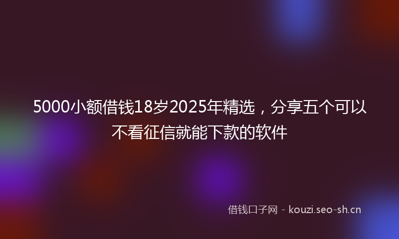 5000小额借钱18岁2025年精选，分享五个可以不看征信就能下款的软件