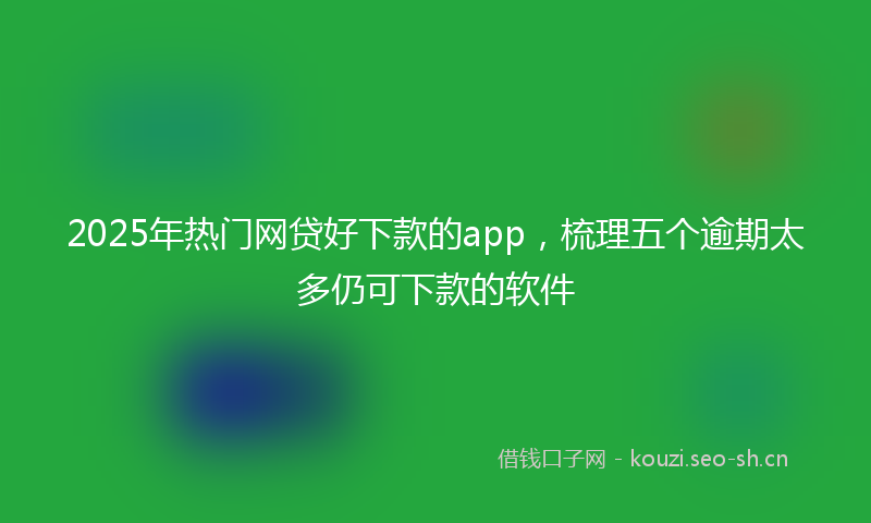 2025年热门网贷好下款的app，梳理五个逾期太多仍可下款的软件