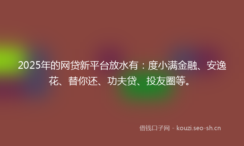 2025年的网贷新平台放水有：度小满金融、安逸花、替你还、功夫贷、投友圈等。