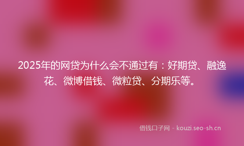2025年的网贷为什么会不通过有：好期贷、融逸花、微博借钱、微粒贷、分期乐等。