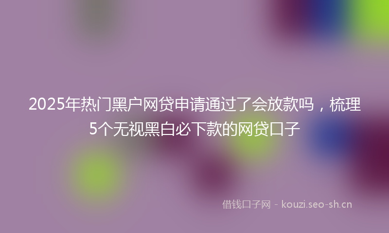 2025年热门黑户网贷申请通过了会放款吗，梳理5个无视黑白必下款的网贷口子