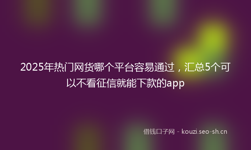 2025年热门网货哪个平台容易通过，汇总5个可以不看征信就能下款的app