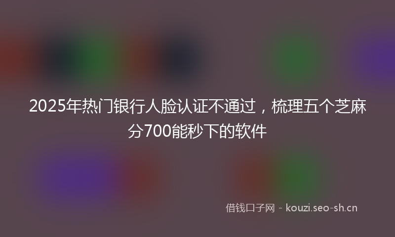 2025年热门银行人脸认证不通过，梳理五个芝麻分700能秒下的软件