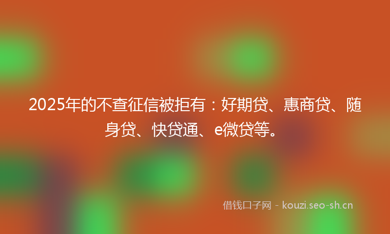 2025年的不查征信被拒有：好期贷、惠商贷、随身贷、快贷通、e微贷等。