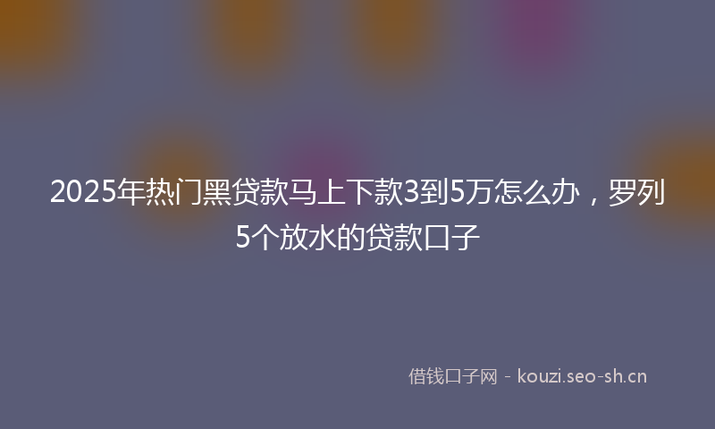 2025年热门黑贷款马上下款3到5万怎么办，罗列5个放水的贷款口子
