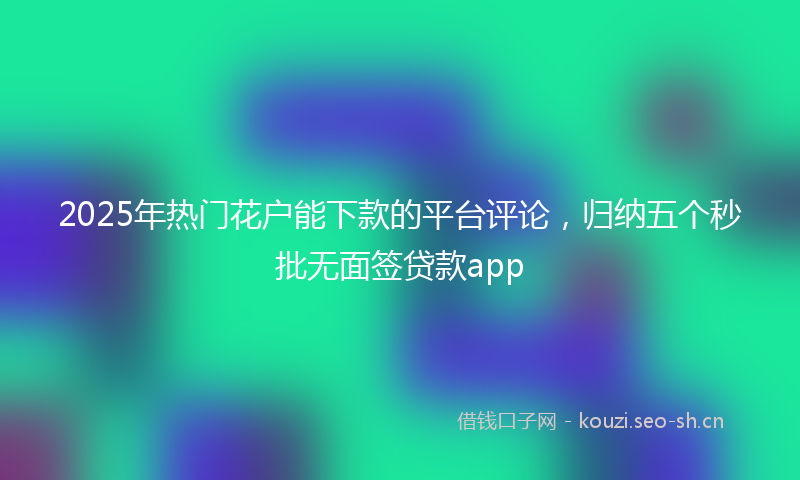 2025年热门花户能下款的平台评论，归纳五个秒批无面签贷款app