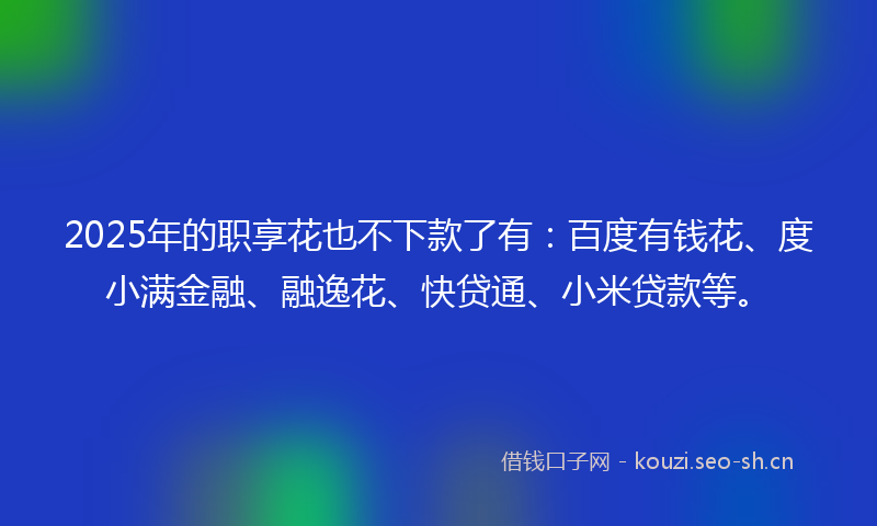 2025年的职享花也不下款了有：百度有钱花、度小满金融、融逸花、快贷通、小米贷款等。