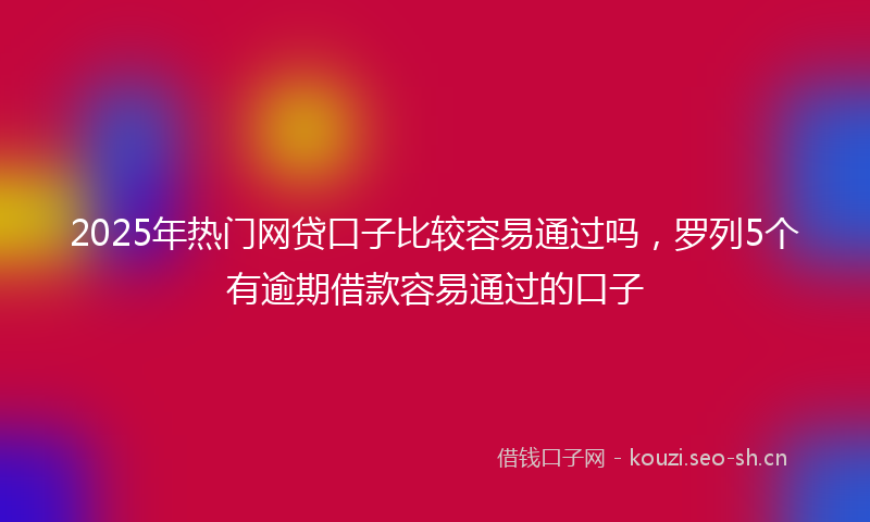 2025年热门网贷口子比较容易通过吗，罗列5个有逾期借款容易通过的口子