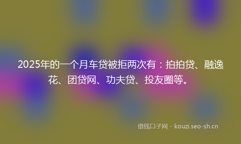 2025年的一个月车贷被拒两次有:拍拍贷、融逸花、团贷网、功夫贷、投友圈等。