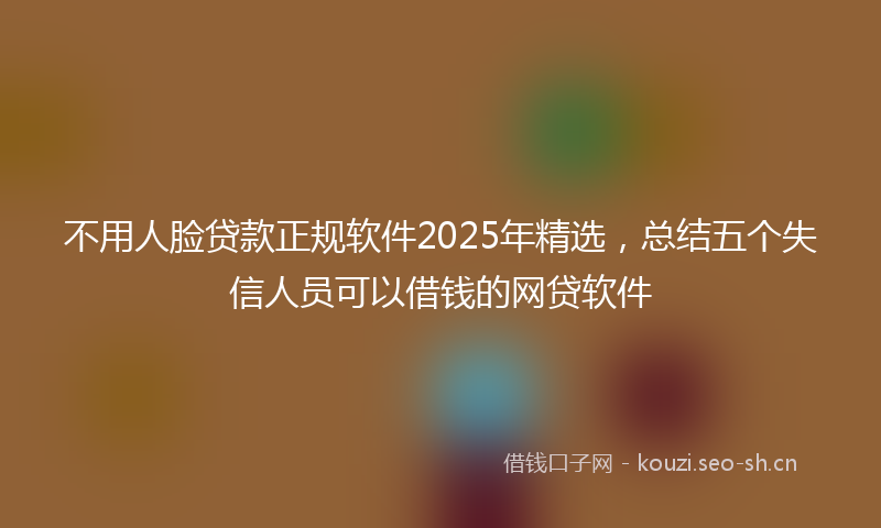 不用人脸贷款正规软件2025年精选,总结五个失信人员可以借钱的网贷软件