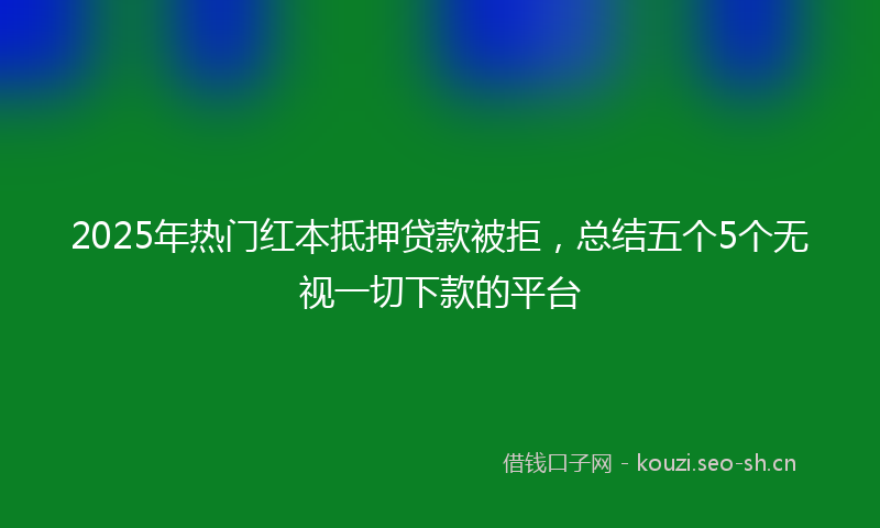2025年热门红本抵押贷款被拒，总结五个5个无视一切下款的平台