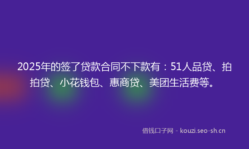 2025年的签了贷款合同不下款有：51人品贷、拍拍贷、小花钱包、惠商贷、美团生活费等。