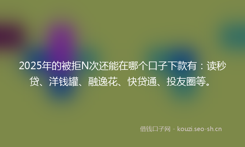 2025年的被拒N次还能在哪个口子下款有：读秒贷、洋钱罐、融逸花、快贷通、投友圈等。