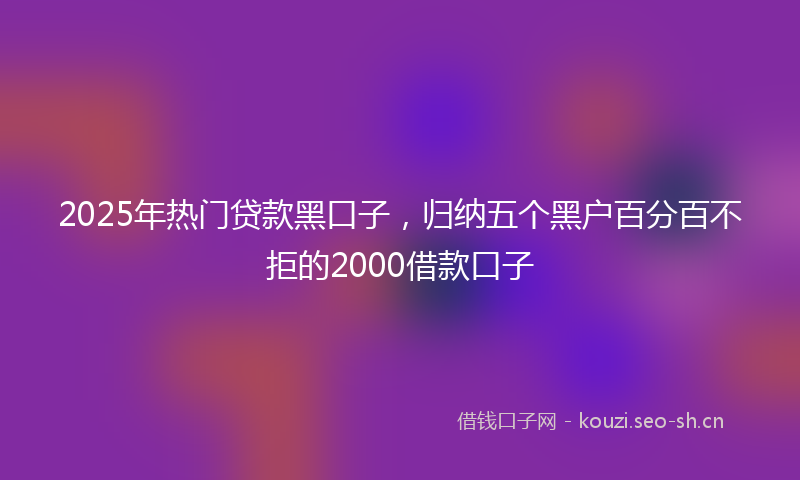2025年热门贷款黑口子，归纳五个黑户百分百不拒的2000借款口子