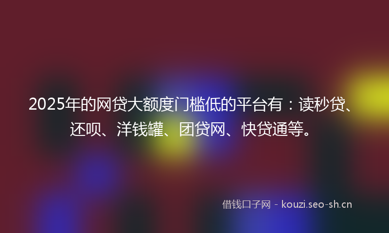 2025年的网贷大额度门槛低的平台有：读秒贷、还呗、洋钱罐、团贷网、快贷通等。