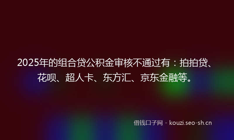 2025年的组合贷公积金审核不通过有：拍拍贷、花呗、超人卡、东方汇、京东金融等。