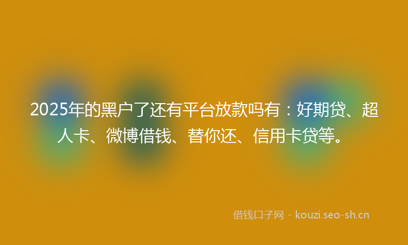 2025年的黑户了还有平台放款吗有：好期贷、超人卡、微博借钱、替你还、信用卡贷等。