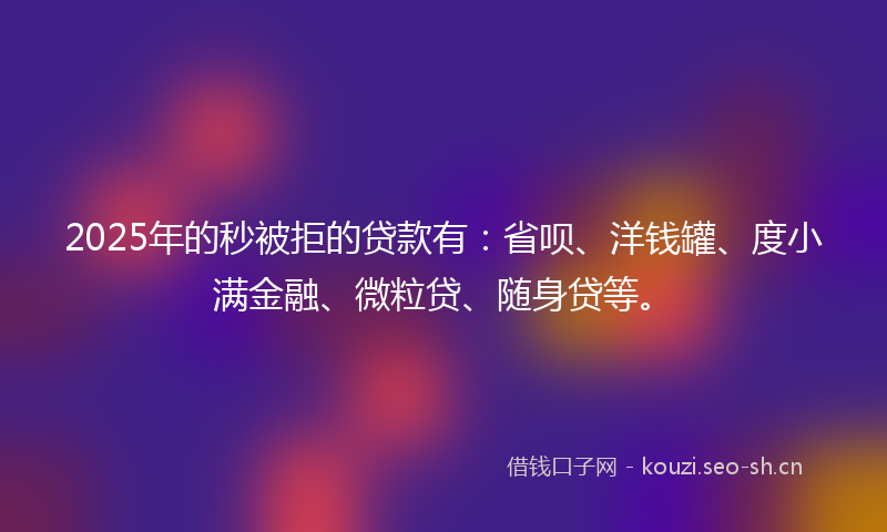 2025年的秒被拒的贷款有：省呗、洋钱罐、度小满金融、微粒贷、随身贷等。