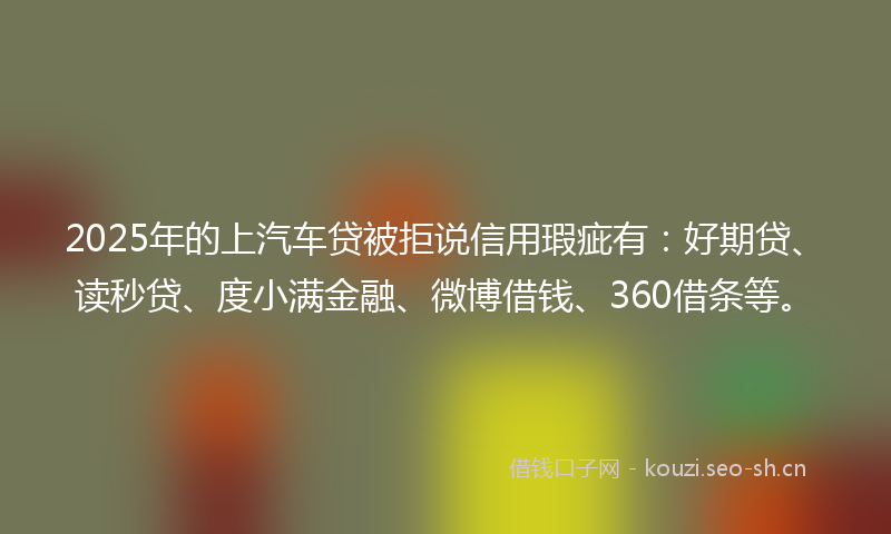2025年的上汽车贷被拒说信用瑕疵有:好期贷、读秒贷、度小满金融、微博借钱、360借条等。
