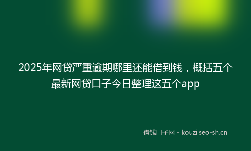 2025年网贷严重逾期哪里还能借到钱，概括五个最新网贷口子今日整理这五个app