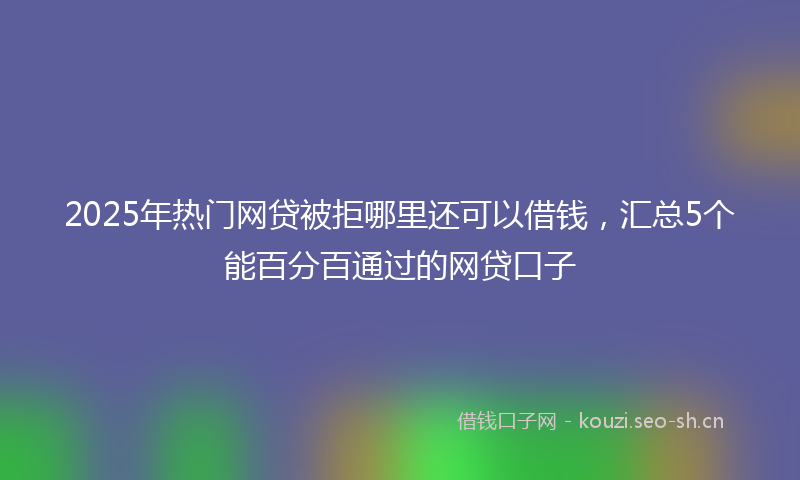 2025年热门网贷被拒哪里还可以借钱，汇总5个能百分百通过的网贷口子
